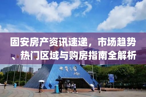 固安房产资讯速递，市场趋势、热门区域与购房指南全解析