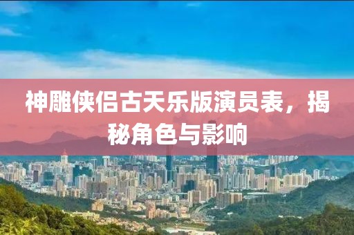 神雕侠侣古天乐版演员表，揭秘角色与影响