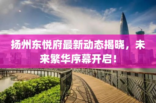 扬州东悦府最新动态揭晓，未来繁华序幕开启！