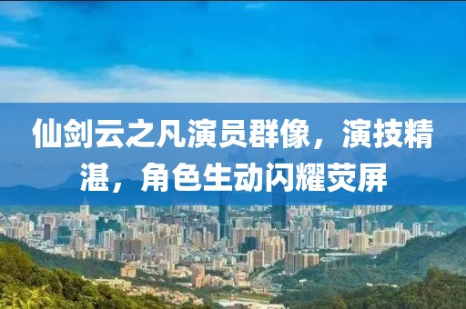 仙剑云之凡演员群像，演技精湛，角色生动闪耀荧屏