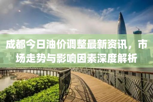 成都今日油价调整最新资讯，市场走势与影响因素深度解析