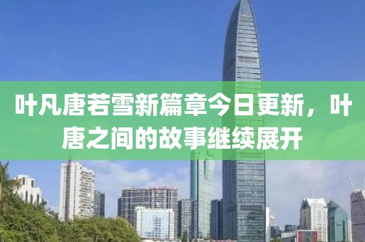 叶凡唐若雪新篇章今日更新，叶唐之间的故事继续展开
