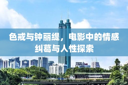 色戒与钟丽缇，电影中的情感纠葛与人性探索