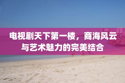 电视剧天下第一楼，商海风云与艺术魅力的完美结合