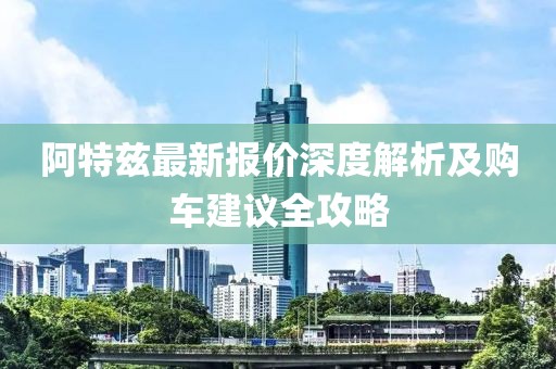 阿特兹最新报价深度解析及购车建议全攻略