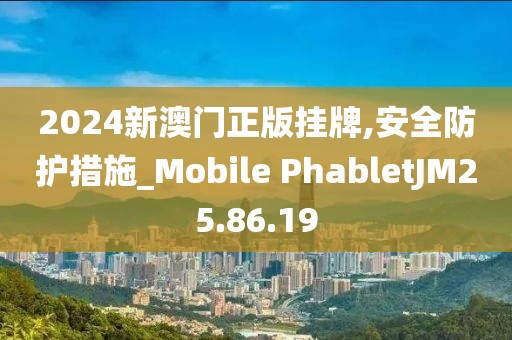 2024新澳门正版挂牌,安全防护措施_Mobile PhabletJM25.86.19