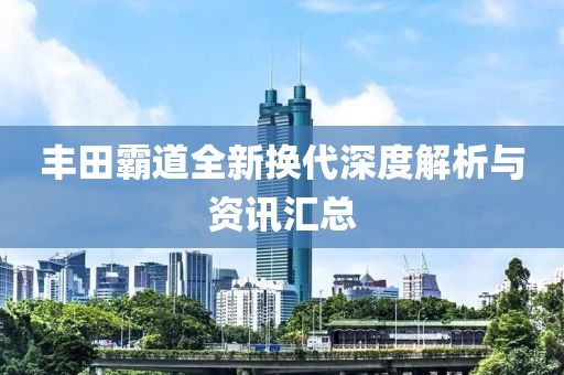 丰田霸道全新换代深度解析与资讯汇总