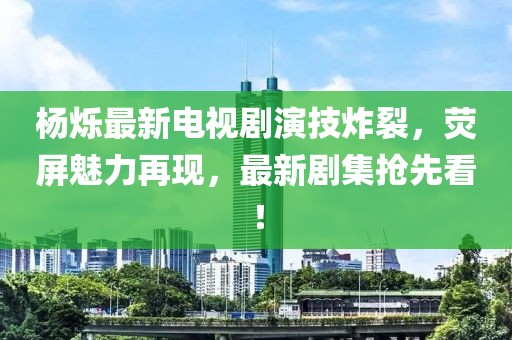杨烁最新电视剧演技炸裂，荧屏魅力再现，最新剧集抢先看！