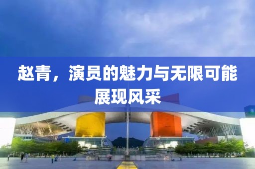 赵青，演员的魅力与无限可能展现风采
