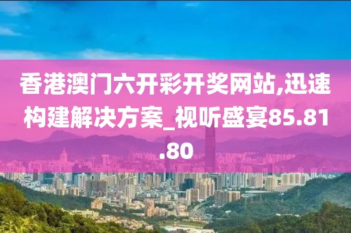 香港澳门六开彩开奖网站,迅速构建解决方案_视听盛宴85.81.80