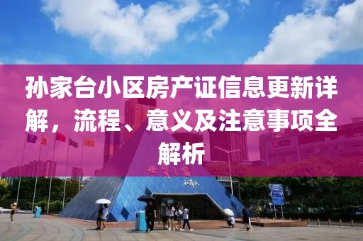 孙家台小区房产证信息更新详解，流程、意义及注意事项全解析