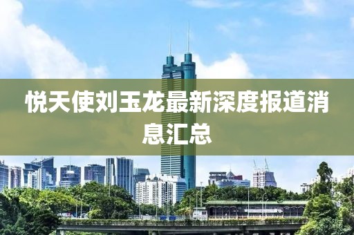 悦天使刘玉龙最新深度报道消息汇总