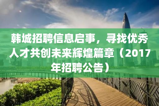 韩城招聘信息启事，寻找优秀人才共创未来辉煌篇章（2017年招聘公告）