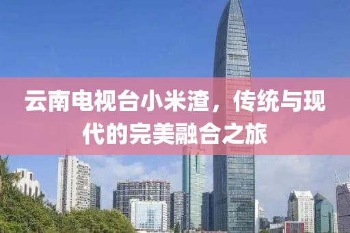 云南电视台小米渣，传统与现代的完美融合之旅