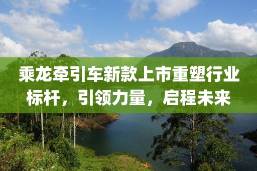 乘龙牵引车新款上市重塑行业标杆，引领力量，启程未来