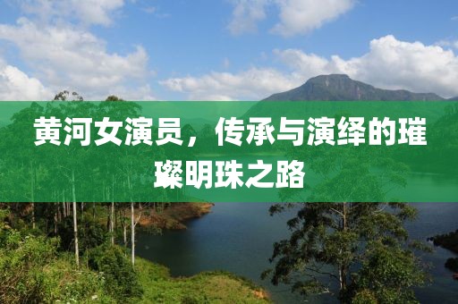 黄河女演员，传承与演绎的璀璨明珠之路