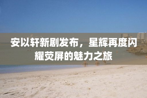 安以轩新剧发布，星辉再度闪耀荧屏的魅力之旅