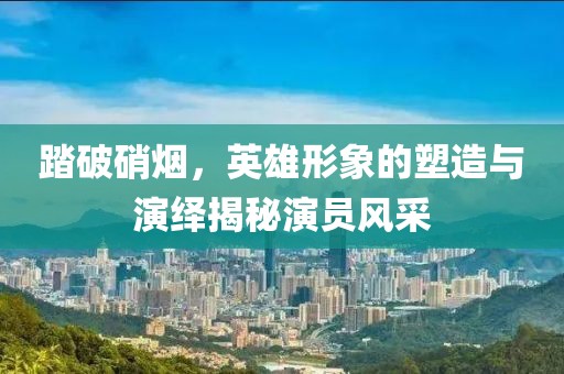 踏破硝烟，英雄形象的塑造与演绎揭秘演员风采