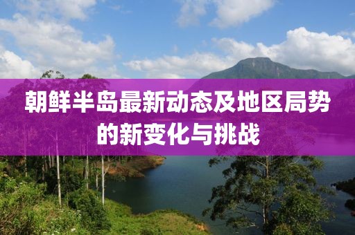 朝鲜半岛最新动态及地区局势的新变化与挑战