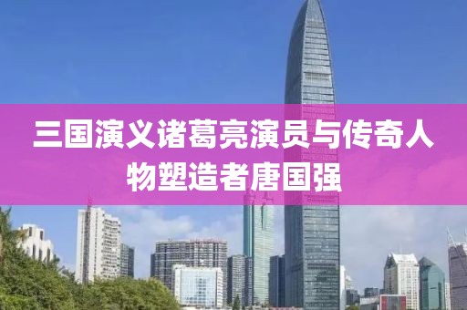 三国演义诸葛亮演员与传奇人物塑造者唐国强