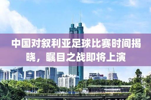 中国对叙利亚足球比赛时间揭晓，瞩目之战即将上演