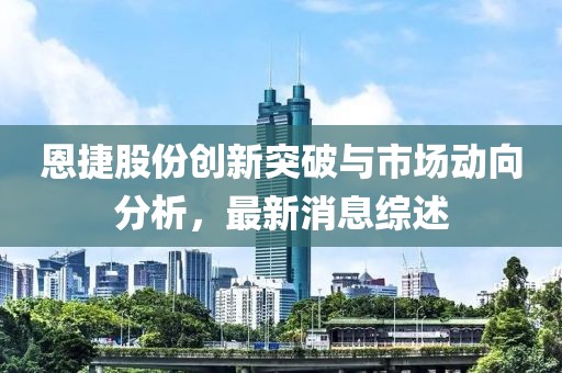恩捷股份创新突破与市场动向分析，最新消息综述