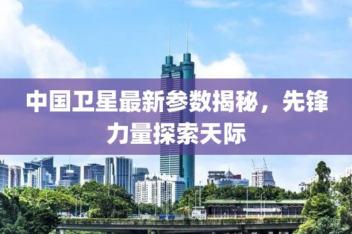 中国卫星最新参数揭秘，先锋力量探索天际