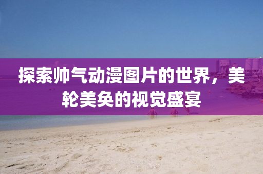 探索帅气动漫图片的世界，美轮美奂的视觉盛宴