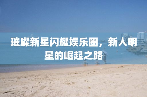 璀璨新星闪耀娱乐圈，新人明星的崛起之路