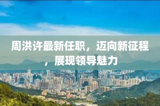 周洪许最新任职，迈向新征程，展现领导魅力