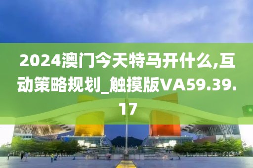 2024澳门今天特马开什么,互动策略规划_触摸版VA59.39.17
