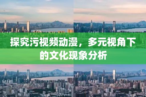 探究污视频动漫，多元视角下的文化现象分析