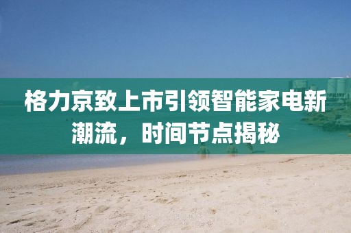 格力京致上市引领智能家电新潮流，时间节点揭秘