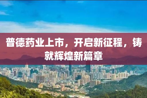 普德药业上市，开启新征程，铸就辉煌新篇章