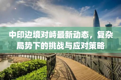 中印边境对峙最新动态，复杂局势下的挑战与应对策略