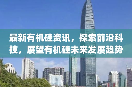 最新有机硅资讯，探索前沿科技，展望有机硅未来发展趋势
