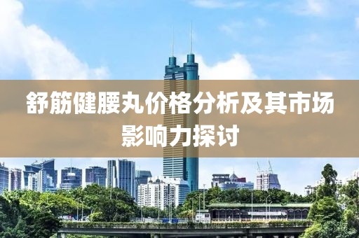 舒筋健腰丸价格分析及其市场影响力探讨