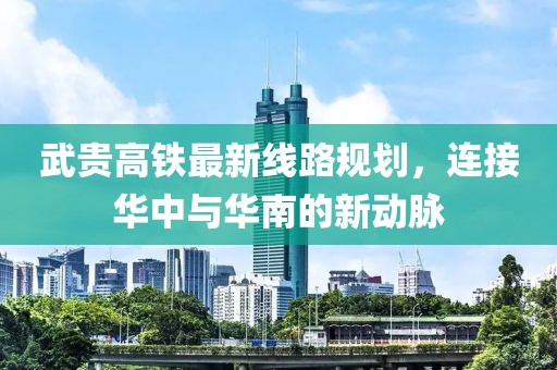 武贵高铁最新线路规划，连接华中与华南的新动脉