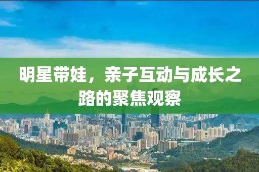 明星带娃，亲子互动与成长之路的聚焦观察