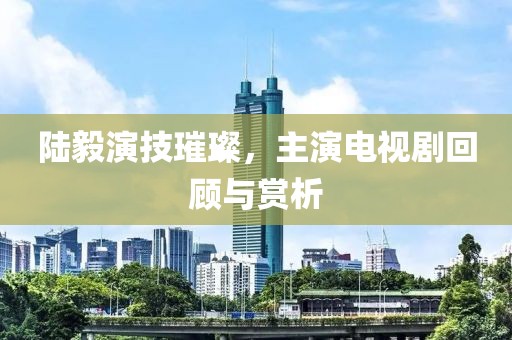 陆毅演技璀璨，主演电视剧回顾与赏析