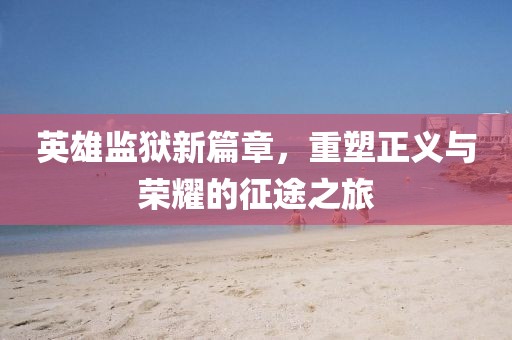英雄监狱新篇章，重塑正义与荣耀的征途之旅
