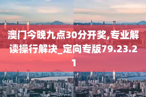 澳门今晚九点30分开奖,专业解读操行解决_定向专版79.23.21