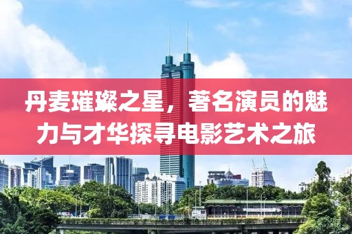 丹麦璀璨之星，著名演员的魅力与才华探寻电影艺术之旅