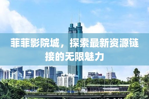 菲菲影院城，探索最新资源链接的无限魅力