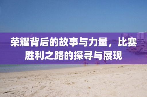 荣耀背后的故事与力量，比赛胜利之路的探寻与展现