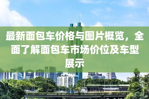 最新面包车价格与图片概览，全面了解面包车市场价位及车型展示