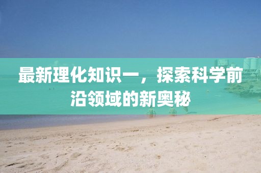 最新理化知识一，探索科学前沿领域的新奥秘