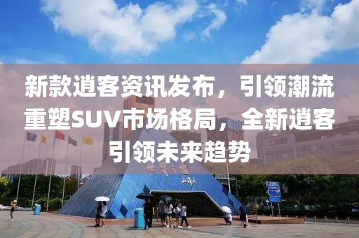 新款逍客资讯发布，引领潮流重塑SUV市场格局，全新逍客引领未来趋势