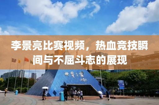李景亮比赛视频，热血竞技瞬间与不屈斗志的展现
