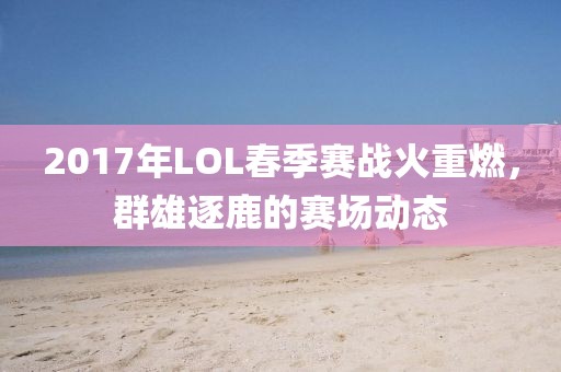 2017年LOL春季赛战火重燃，群雄逐鹿的赛场动态